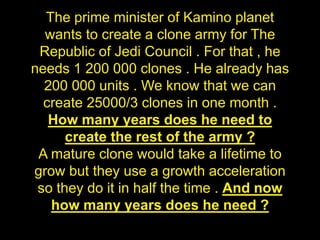 The prime minister of Kamino planet
wants to create a clone army for The
Republic of Jedi Council . For that , he
needs 1 200 000 clones . He already has
200 000 units . We know that we can
create 25000/3 clones in one month .
How many years does he need to
create the rest of the army ?
A mature clone would take a lifetime to
grow but they use a growth acceleration
so they do it in half the time . And now
how many years does he need ?
 