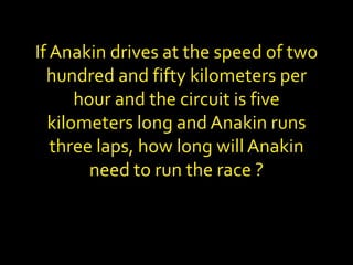 If Anakin drives at the speed of two
hundred and fifty kilometers per
hour and the circuit is five
kilometers long and Anakin runs
three laps, how long will Anakin
need to run the race ?
 