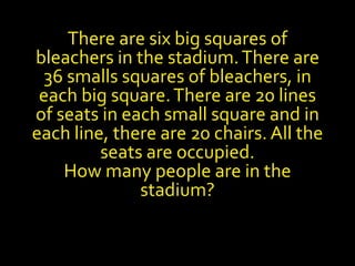 There are six big squares of
bleachers in the stadium.There are
36 smalls squares of bleachers, in
each big square.There are 20 lines
of seats in each small square and in
each line, there are 20 chairs. All the
seats are occupied.
How many people are in the
stadium?
 