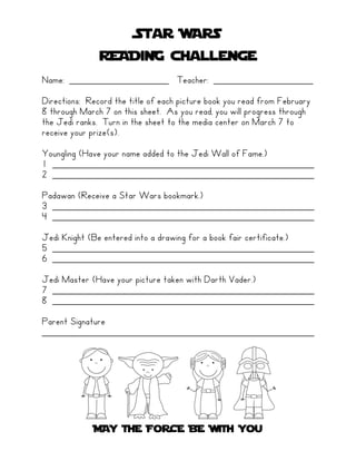 Star WARS
               READiNG challenge
Name: ___________________ Teacher: ___________________

Directions: Record the title of each picture book you read from February
8 through March 7 on this sheet. As you read, you will progress through
the Jedi ranks. Turn in the sheet to the media center on March 7 to
receive your prize(s).

Youngling (Have your name added to the Jedi Wall of Fame.)
1 __________________________________________________
2 __________________________________________________

Padawan (Receive a Star Wars bookmark.)
3 __________________________________________________
4 __________________________________________________

Jedi Knight (Be entered into a drawing for a book fair certificate.)
5 __________________________________________________
6 __________________________________________________

Jedi Master (Have your picture taken with Darth Vader.)
7 __________________________________________________
8 __________________________________________________

Parent Signature
____________________________________________________




             MAY THE FoRCE BE WiTH You
 