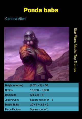 Height (metres)
Brains
Dark Side
Jedi Powers
Battle Skills
Force Factors
StarWarsMathsTopTrumps
Ponda baba
Cantina Alien
(9.25 x 2) ÷ 10
10,000 – 9,990
(24 x 3) ÷ 6
Square root of 9 – 6
10 x 3 + 3.5 x 2
Square root of 1
 