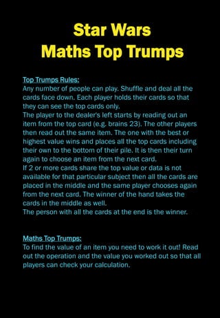 Star Wars
Maths Top Trumps
Top Trumps Rules:
Any number of people can play. Shuffle and deal all the
cards face down. Each player holds their cards so that
they can see the top cards only.
The player to the dealer's left starts by reading out an
item from the top card (e.g. brains 23). The other players
then read out the same item. The one with the best or
highest value wins and places all the top cards including
their own to the bottom of their pile. It is then their turn
again to choose an item from the next card.
If 2 or more cards share the top value or data is not
available for that particular subject then all the cards are
placed in the middle and the same player chooses again
from the next card. The winner of the hand takes the
cards in the middle as well.
The person with all the cards at the end is the winner.
Maths Top Trumps:
To find the value of an item you need to work it out! Read
out the operation and the value you worked out so that all
players can check your calculation.
 