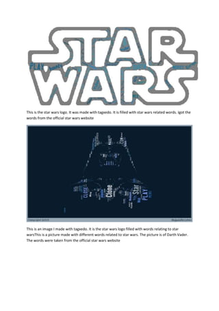 This is the star wars logo. It was made with tagxedo. It is filled with star wars related words. Igot the
words from the official star wars website




This is an image I made with tagxedo. It is the star wars logo filled with words relating to star
warsThis is a picture made with different words related to star wars. The picture is of Darth Vader.
The words were taken from the official star wars website
 