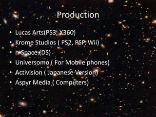 ProductionLucas Arts(PS3, X360) Krome Studios ( PS2, PSP, Wii)n-Space (DS)Universomo ( For Mobile phones)Activision ( Japanese Version)  Aspyr Media ( Computers) 