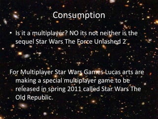Consumption Is it a multiplayer? NO its not neither is the sequel Star Wars The Force Unlashed 2For Multiplayer Star Wars Games Lucas arts are making a special multiplayer game to be released in spring 2011 called Star Wars The Old Republic.    