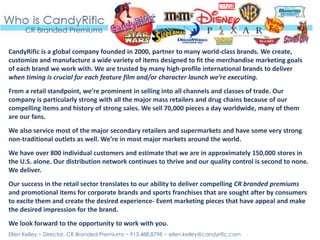 CandyRific is a global company founded in 2000, partner to many world-class brands. We create,
customize and manufacture a wide variety of items designed to fit the merchandise marketing goals
of each brand we work with. We are trusted by many high-profile international brands to deliver
when timing is crucial for each feature film and/or character launch we’re executing.
From a retail standpoint, we’re prominent in selling into all channels and classes of trade. Our
company is particularly strong with all the major mass retailers and drug chains because of our
compelling items and history of strong sales. We sell 70,000 pieces a day worldwide, many of them
are our fans.
We also service most of the major secondary retailers and supermarkets and have some very strong
non‐traditional outlets as well. We’re in most major markets around the world.
We have over 800 individual customers and estimate that we are in approximately 150,000 stores in
the U.S. alone. Our distribution network continues to thrive and our quality control is second to none.
We deliver.
Our success in the retail sector translates to our ability to deliver compelling CR branded premiums
and promotional items for corporate brands and sports franchises that are sought after by consumers
to excite them and create the desired experience- Event marketing pieces that have appeal and make
the desired impression for the brand.
We look forward to the opportunity to work with you.
Ellen Kelley ~ Director, CR Branded Premiums ~ 913.488.8798 ~ ellen.kelley@candyrific.com
 