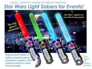 Star Wars Light Sabers for Events!
COOL , LIGHT UP WANDS TO FIRE UP THE FANS
‘Star Wars’ appears on
one side of every wand
Team
logo on
the
handle or
the wand
Dispense team stickers or
tattoos, corporate sponsor
information, coupons, small
products samples or candy
from the handle.
 