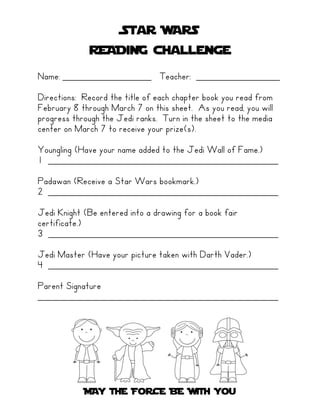 Star WARS
             READiNG challenge
Name: _________________ Teacher: ________________
Directions: Record the title of each chapter book you read from
February 8 through March 7 on this sheet. As you read, you will
progress through the Jedi ranks. Turn in the sheet to the media
center on March 7 to receive your prize(s).

Youngling (Have your name added to the Jedi Wall of Fame.)
1 ____________________________________________
Padawan (Receive a Star Wars bookmark.)
2 ____________________________________________
Jedi Knight (Be entered into a drawing for a book fair
certificate.)
3 ____________________________________________
Jedi Master (Have your picture taken with Darth Vader.)
4 ____________________________________________
Parent Signature
______________________________________________




            MAY THE FoRCE BE WiTH You
 