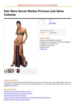 Download this document if link is not clickable


Star Wars Secret Wishes Princess Leia Slave
Costume
                                                             List Price :   $56.99

                                                                 Price :
                                                                            Check Price



                                                            Average Customer Rating

                                                                             2.4 out of 5



                                                        Product Feature
                                                        q   Polyester Drop And Briefs With Skirt
                                                        q   Costume also includes belt, choker, and headpiece
                                                        q   Available in xs, s and m sizes
                                                        q   Hand wash, hang to dry
                                                        q   Made In China
                                                        q   Read more




Product Description
This Adult Princess Leia Slave Outfit Costume is seductive, revealing, and classy; guaranteed to make an
impression this Halloween! The Star Wars costume contains an ornate top, briefs, belt, choke collar, and
headpiece. Read more

You May Also Like
California Costumes Women's Spartan Queen
Star Wars Secret Wishes Princess Leia Costume
Star Wars Deluxe Hans Solo Costume
Rubie's Costume Co Star Wars Jabba The Hut Deluxe Inflatable Adult Costume
Star Wars Boba Fett Deluxe Adult Costume
 
