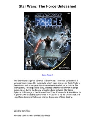 Star Wars: The Force Unleashed




                                   Force Power!!


The Star Wars saga will continue in Star Wars: The Force Unleashed, a
videogame developed by LucasArts, which casts players as Darth Vaders
Secret Apprentice and promises to unveil new revelations about the Star
Wars galaxy. The expansive story, created under direction from George
Lucas, is set during the largely unexplored era between Star Wars:
Episode III Revenge of the Sith and Star Wars: Episode IV A New Hope. In
it, players will assist the iconic villain in his quest to rid the universe of Jedi
- and face decisions that could change the course of their destiny.




Join the Dark Side

You are Darth Vaders Secret Apprentice
 