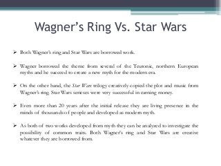 Wagner’s Ring Vs. Star Wars
 Both Wagner’s ring and Star Wars are borrowed work.
 Wagner borrowed the theme from several of the Teutonic, northern European
myths and he succeed to create a new myth for the modern era.
 On the other hand, the Star Wars trilogy creatively copied the plot and music from
Wagner’s ring. Star Wars serieses were very successful in earning money.
 Even more than 20 years after the initial release they are living presence in the
minds of thousands of people and developed as modern myth.
 As both of two works developed from myth they can be analyzed to investigate the
possibility of common traits. Both Wagner’s ring and Star Wars are creative
whatever they are borrowed from.

 
