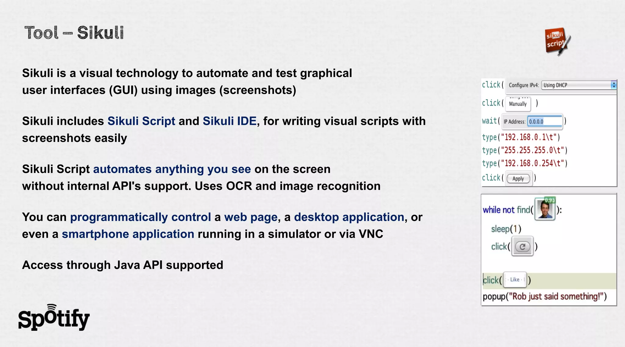 Sikuli is a visual technology to automate and test graphical
user interfaces (GUI) using images (screenshots)

Sikuli includes Sikuli Script and Sikuli IDE, for writing visual scripts with
screenshots easily

Sikuli Script automates anything you see on the screen
without internal API's support. Uses OCR and image recognition

You can programmatically control a web page, a desktop application, or
even a smartphone application running in a simulator or via VNC

Access through Java API supported
 
