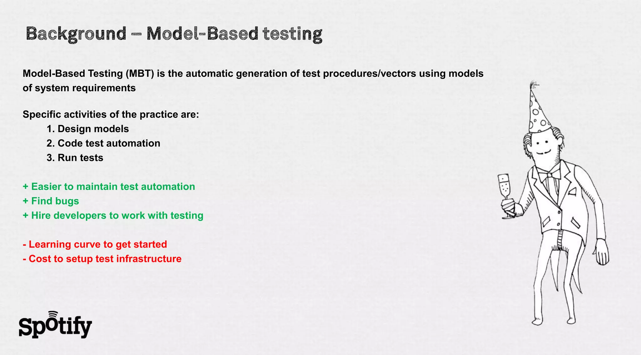 Model-Based Testing (MBT) is the automatic generation of test procedures/vectors using models
of system requirements

Specific activities of the practice are:
    1. Design models
    2. Code test automation
    3. Run tests

+ Easier to maintain test automation
+ Find bugs
+ Hire developers to work with testing

- Learning curve to get started
- Cost to setup test infrastructure
 
