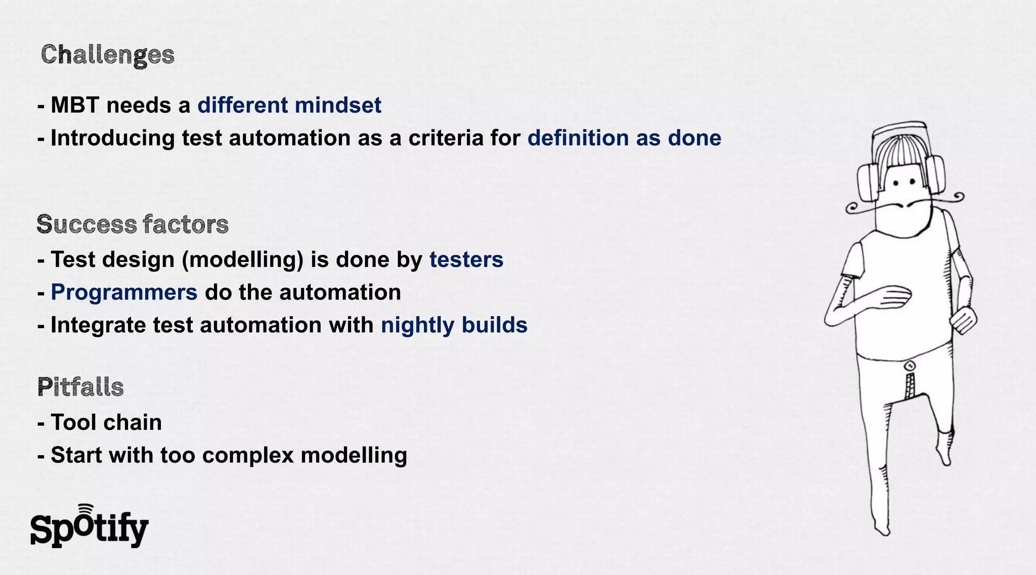 - MBT needs a different mindset
- Introducing test automation as a criteria for definition as done




- Test design (modelling) is done by testers
- Programmers do the automation
- Integrate test automation with nightly builds



- Tool chain
- Start with too complex modelling
 