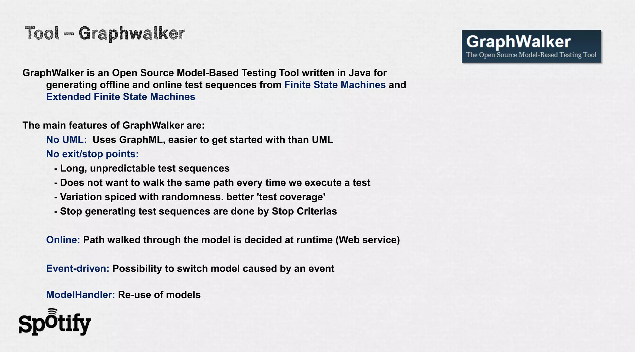 GraphWalker is an Open Source Model-Based Testing Tool written in Java for
    generating offline and online test sequences from Finite State Machines and
    Extended Finite State Machines

The main features of GraphWalker are:
    No UML: Uses GraphML, easier to get started with than UML
    No exit/stop points:
     - Long, unpredictable test sequences
     - Does not want to walk the same path every time we execute a test
     - Variation spiced with randomness. better 'test coverage'
     - Stop generating test sequences are done by Stop Criterias

    Online: Path walked through the model is decided at runtime (Web service)

    Event-driven: Possibility to switch model caused by an event

    ModelHandler: Re-use of models
 