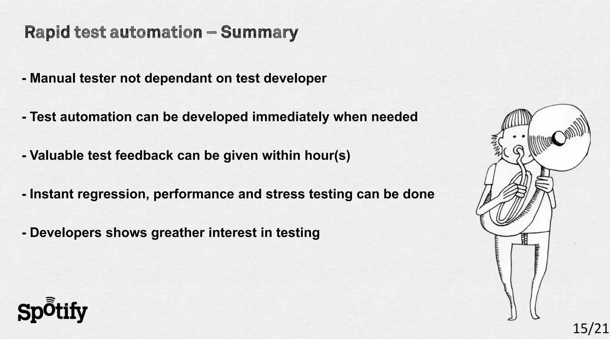 - Manual tester not dependant on test developer

- Test automation can be developed immediately when needed

- Valuable test feedback can be given within hour(s)

- Instant regression, performance and stress testing can be done

- Developers shows greather interest in testing




                                                                   15/21
 