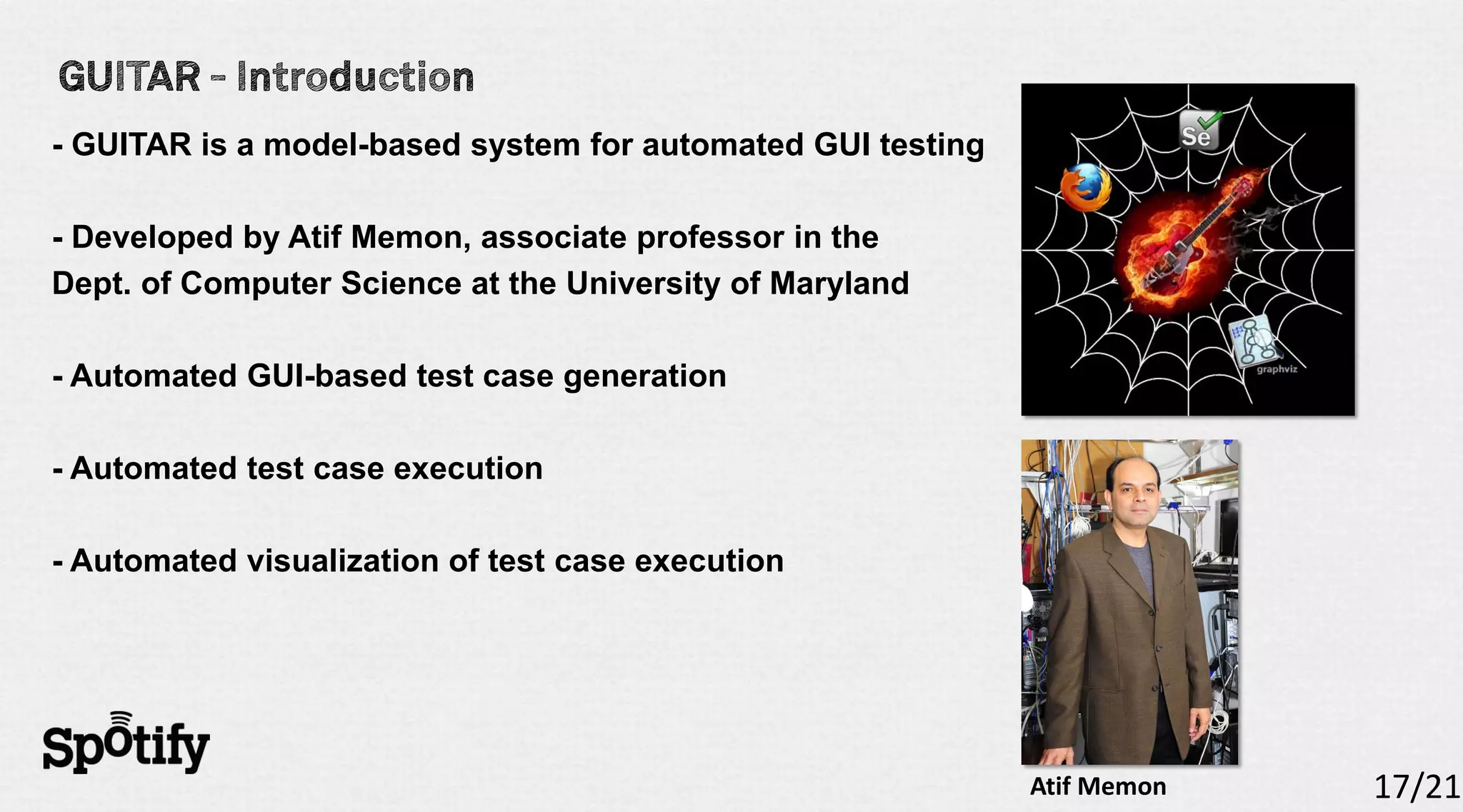 - GUITAR is a model-based system for automated GUI testing

- Developed by Atif Memon, associate professor in the
Dept. of Computer Science at the University of Maryland

- Automated GUI-based test case generation

- Automated test case execution

- Automated visualization of test case execution




                                                             Atif Memon   17/21
 