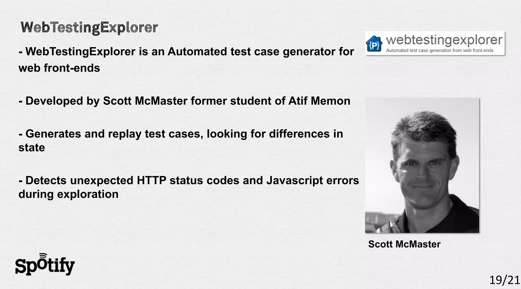 - WebTestingExplorer is an Automated test case generator for
web front-ends

- Developed by Scott McMaster former student of Atif Memon

- Generates and replay test cases, looking for differences in
state

- Detects unexpected HTTP status codes and Javascript errors
during exploration



                                                                Scott McMaster


                                                                                 19/21
 
