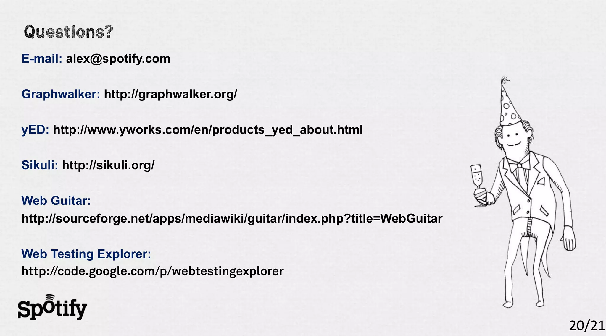 E-mail: alex@spotify.com

Graphwalker: http://graphwalker.org/

yED: http://www.yworks.com/en/products_yed_about.html

Sikuli: http://sikuli.org/

Web Guitar:
http://sourceforge.net/apps/mediawiki/guitar/index.php?title=WebGuitar

Web Testing Explorer:




                                                                         20/21
 