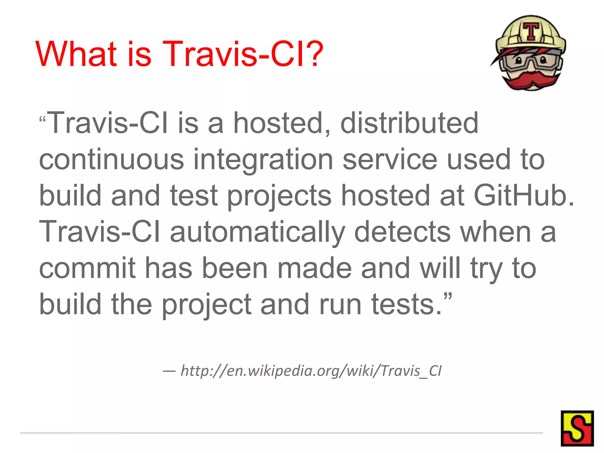 What is Travis-CI? “Travis-CI is a hosted, distributed continuous integration service used to build and test projects hosted at GitHub. Travis-CI automatically detects when a commit has been made and will try to build the project and run tests.” — http://en.wikipedia.org/wiki/Travis_CI 