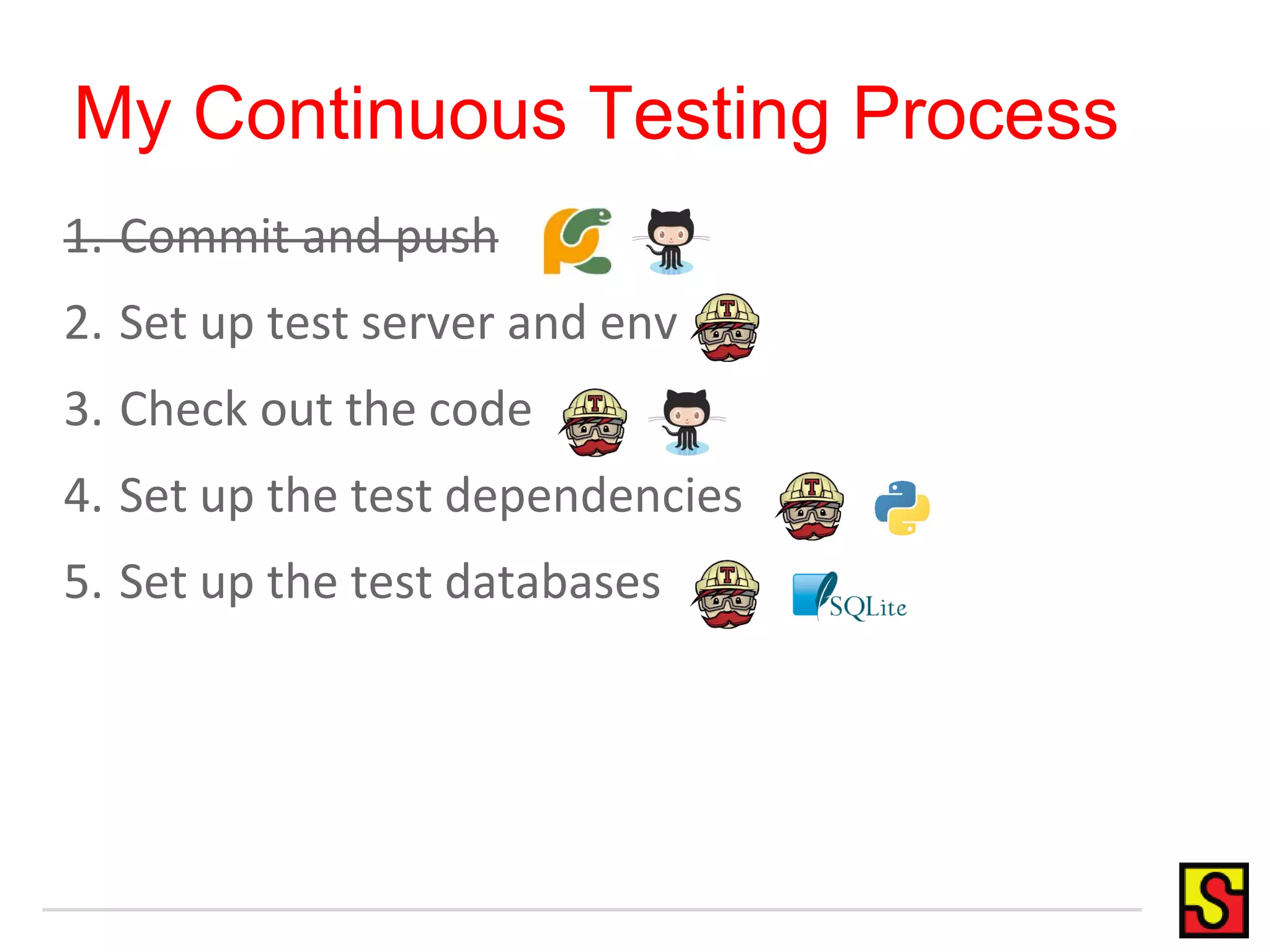 My Continuous Testing Process 1. Commit and push 2. Set up test server and env 3. Check out the code 4. Set up the test dependencies 5. Set up the test databases 