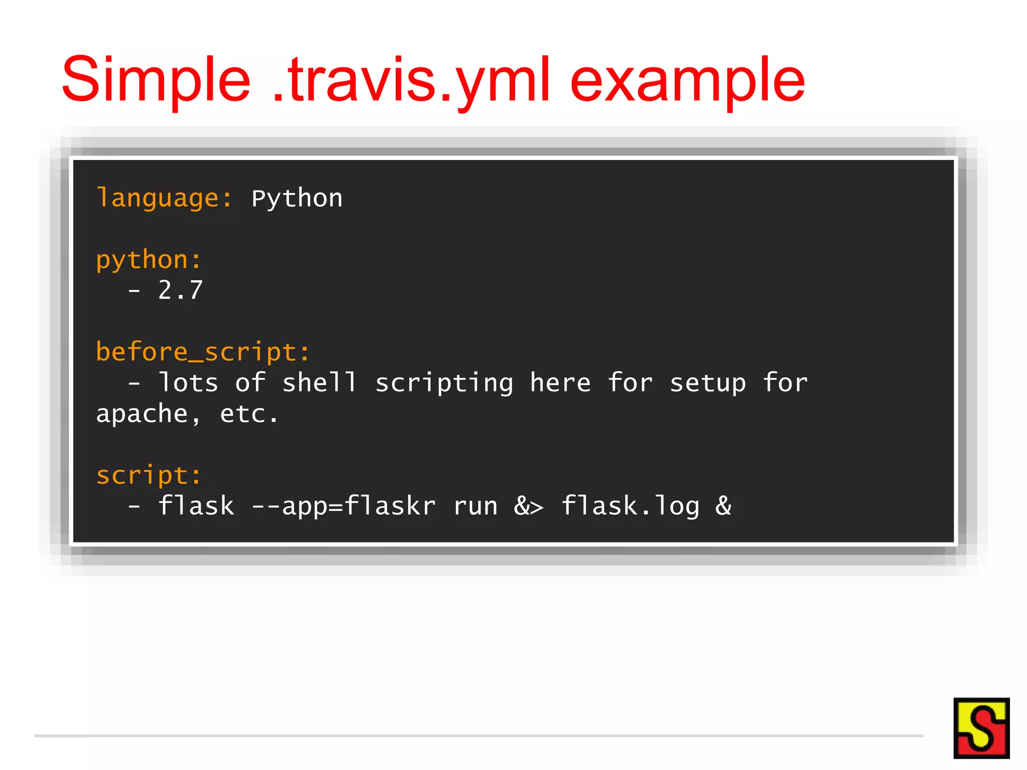 Simple .travis.yml example language: Python python: - 2.7 before_script: - lots of shell scripting here for setup for apache, etc. script: - flask --app=flaskr run &> flask.log & 