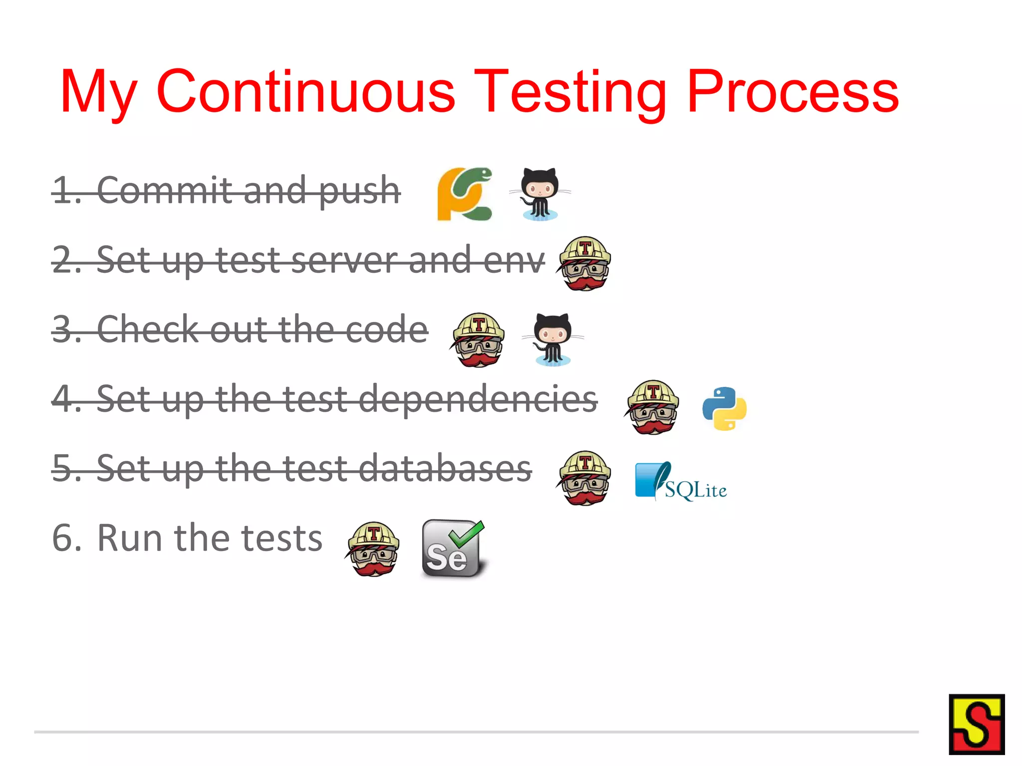 My Continuous Testing Process 1. Commit and push 2. Set up test server and env 3. Check out the code 4. Set up the test dependencies 5. Set up the test databases 6. Run the tests 