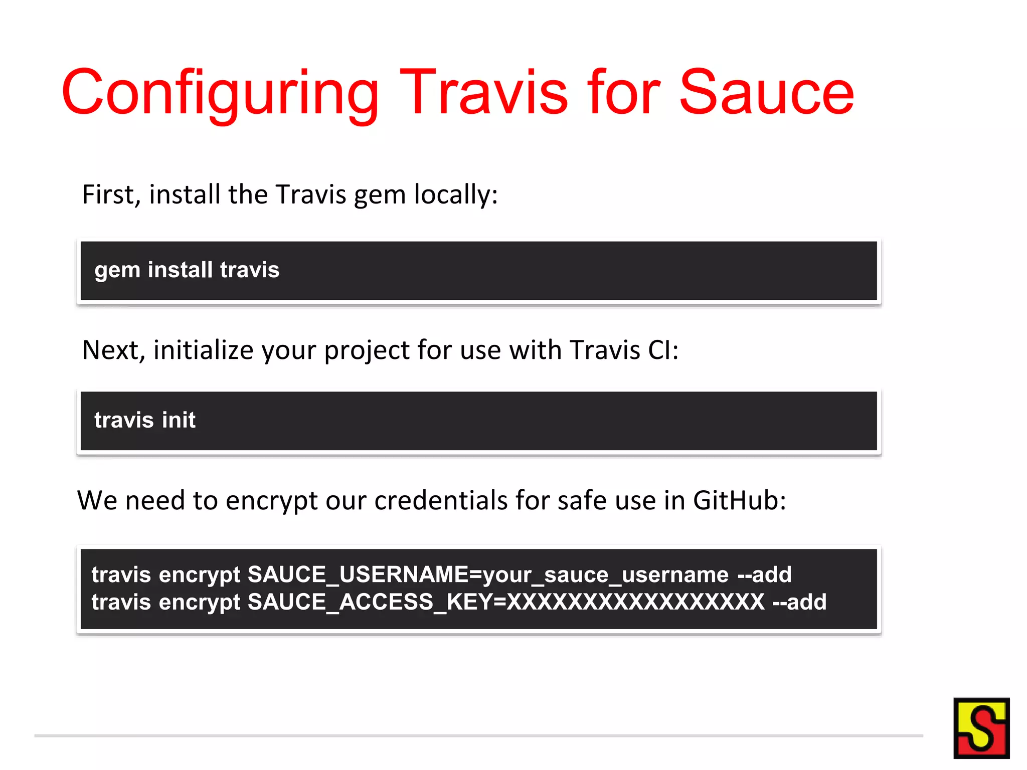 Configuring Travis for Sauce First, install the Travis gem locally: gem install travis Next, initialize your project for use with Travis CI: travis init We need to encrypt our credentials for safe use in GitHub: travis encrypt SAUCE_USERNAME=your_sauce_username --add travis encrypt SAUCE_ACCESS_KEY=XXXXXXXXXXXXXXXXX --add 