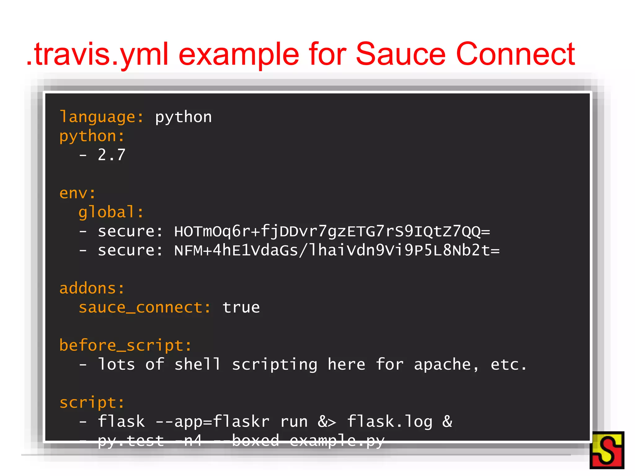 .travis.yml example for Sauce Connect language: python python: - 2.7 env: global: - secure: HOTmOq6r+fjDDvr7gzETG7rS9IQtZ7QQ= - secure: NFM+4hE1VdaGs/lhaiVdn9Vi9P5L8Nb2t= addons: sauce_connect: true before_script: - lots of shell scripting here for apache, etc. script: - flask --app=flaskr run &> flask.log & - py.test -n4 --boxed example.py 