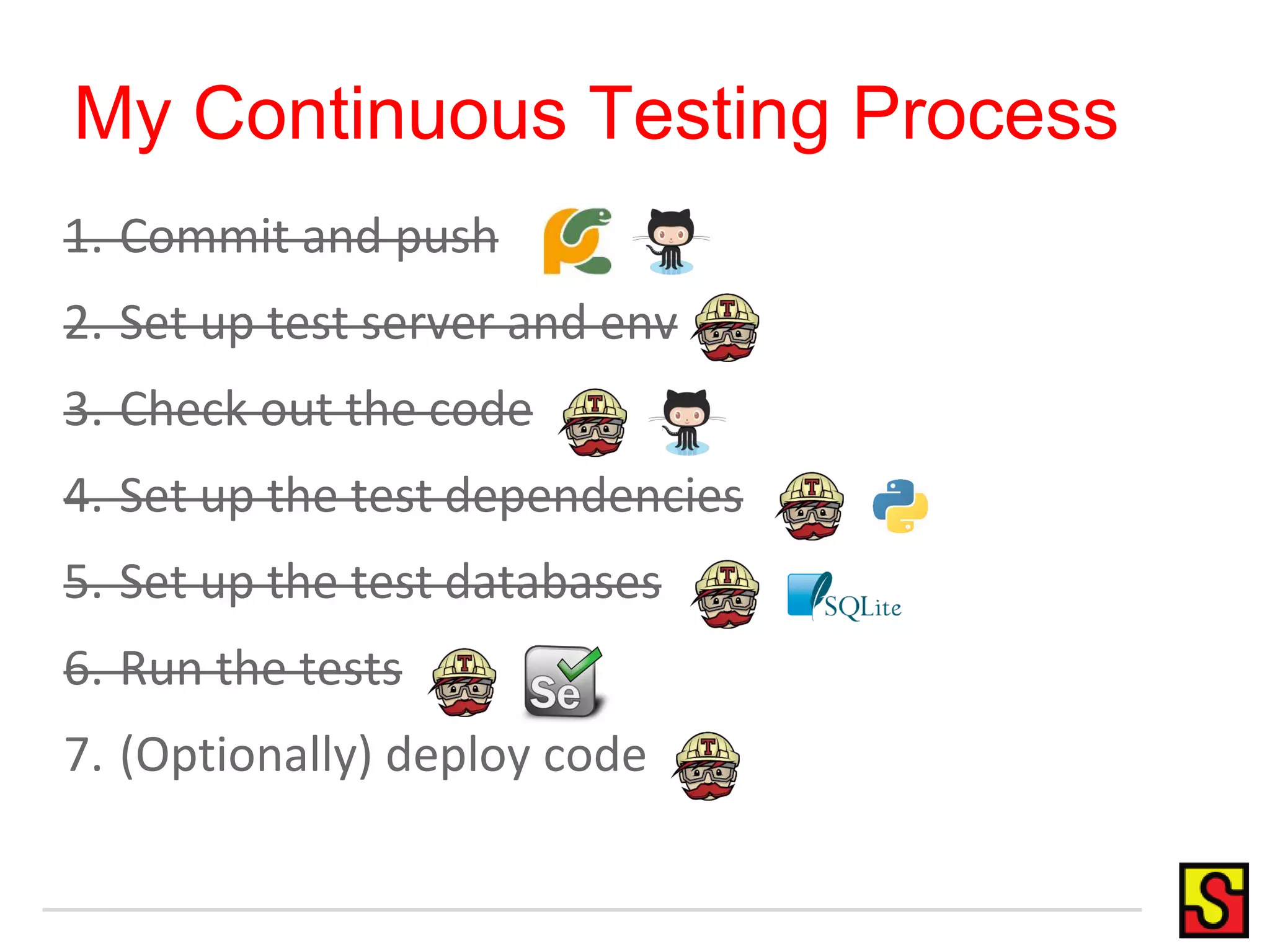 My Continuous Testing Process 1. Commit and push 2. Set up test server and env 3. Check out the code 4. Set up the test dependencies 5. Set up the test databases 6. Run the tests 7. (Optionally) deploy code 