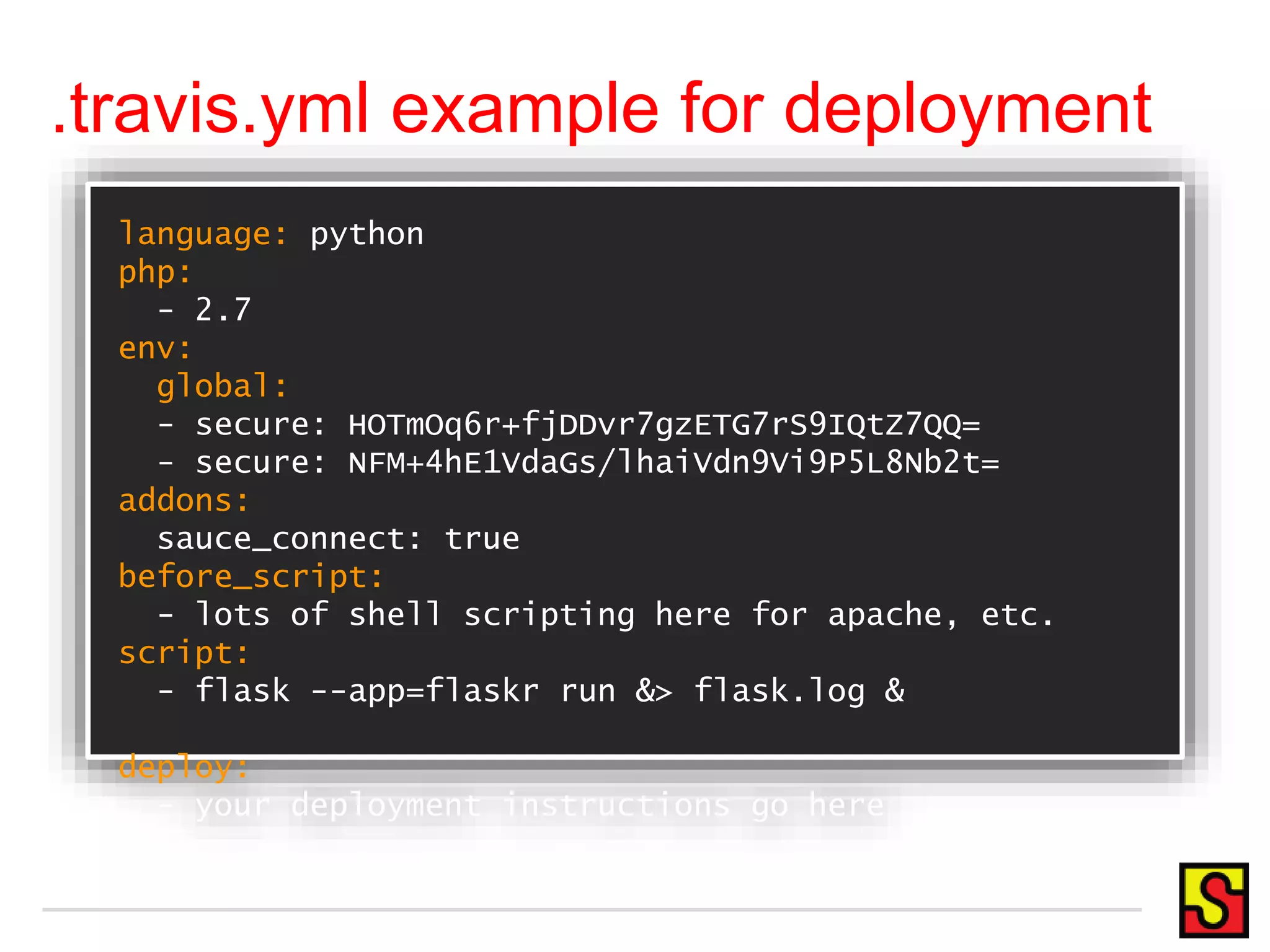 .travis.yml example for deployment language: python php: - 2.7 env: global: - secure: HOTmOq6r+fjDDvr7gzETG7rS9IQtZ7QQ= - secure: NFM+4hE1VdaGs/lhaiVdn9Vi9P5L8Nb2t= addons: sauce_connect: true before_script: - lots of shell scripting here for apache, etc. script: - flask --app=flaskr run &> flask.log & deploy: - your deployment instructions go here 