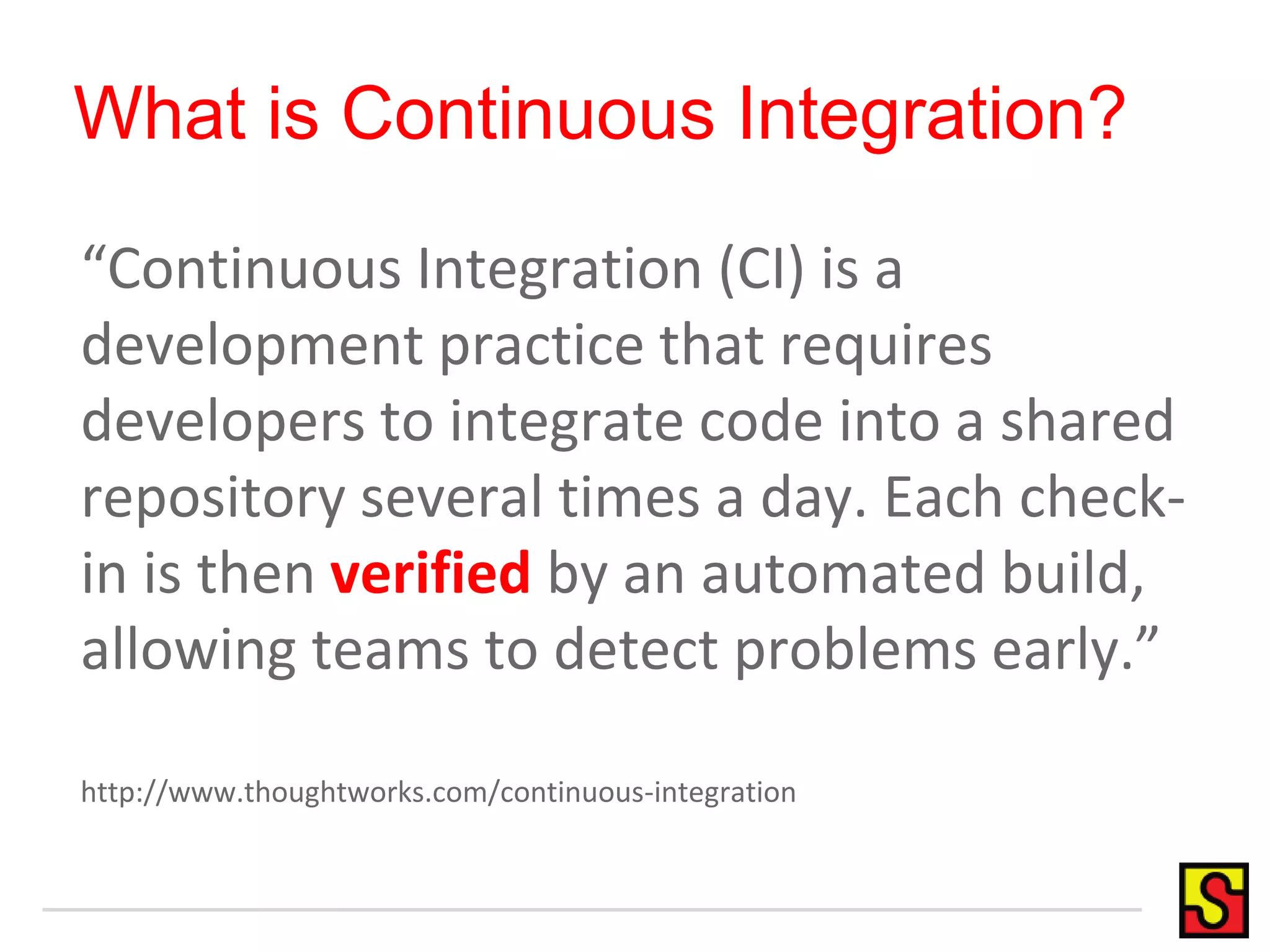 What is Continuous Integration? “Continuous Integration (CI) is a development practice that requires developers to integrate code into a shared repository several times a day. Each check-in is then verified by an automated build, allowing teams to detect problems early.” http://www.thoughtworks.com/continuous-integration 
