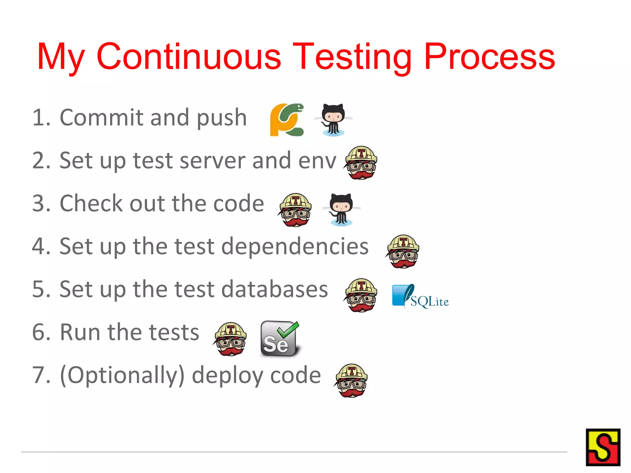 My Continuous Testing Process 1. Commit and push 2. Set up test server and env 3. Check out the code 4. Set up the test dependencies 5. Set up the test databases 6. Run the tests 7. (Optionally) deploy code 