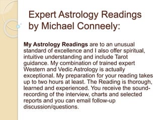 Expert Astrology Readings
by Michael Conneely:
My Astrology Readings are to an unusual
standard of excellence and I also offer spiritual,
intuitive understanding and include Tarot
guidance. My combination of trained expert
Western and Vedic Astrology is actually
exceptional. My preparation for your reading takes
up to two hours at least. The Reading is thorough,
learned and experienced. You receive the sound-
recording of the interview, charts and selected
reports and you can email follow-up
discussion/questions.
 