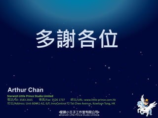 多謝各位
Arthur Chan
Starwish Little Prince Studio Limited
電話/Tel: 3583 2665 傳真/Fax: 3526 1737 網址/URL: www.little-prince.com.hk
地址/Address: Unit 604A1-A2, 6/F, InnoCentre, 72 Tat Chee Avenue, Kowloon Tong, HK
 