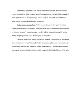 Forward Price to Earnings Ratio: The five comparable companies reported multiples
ranging from 16.85 to 49.86. Using this range of multiples and our estimate of Starwood’s 2015
net income, Starwood’s stock price ranges from $57 to $170. Starwood’s forward P/E ratio is
25.57, putting it below the average of its competitors.
Trailing Price to Earnings Ratio: The five comparable companies reported multiples
ranging from 19.60 to 47.30. Using this range of multiples and our estimate of Starwood’s 2014
net income, Starwood’s stock price ranges from $59 to $142. Starwood’s trailing P/E ratio is
28.3, putting it significantly below the average of its competitors.
Takeaway: Based on our analysis of several of Starwood’s competitors, we believe that
the market’s current value of Starwood’s stock is fair, as Starwood’s metrics and ratios are not
outliers in the hotel industry. Starwood’s current stock price of $77.58 falls near the middle of
the range of possible values derived from its DCF analysis, EV/EBITDA, EV/FCF, and P/FCF ratios.
 