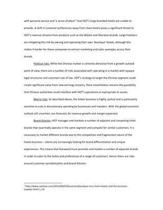 with personal service and ‘a sense of place’1
that HOT’s large branded hotels are unable to
provide. A shift in customer preferences away from chain hotels poses a significant threat to
HOT’s revenue streams from products such as the Westin and Sheraton brands. Large hoteliers
are mitigating this risk by owning and operating their own ‘boutique’ hotels, although this
makes it harder for these companies to extract marketing and sales synergies across their
brands.
Political risks: While the Chinese market is certainly attractive from a growth outlook
point of view, there are a number of risks associated with operating in a market with opaque
legal structures and uncertain rule of law. HOT’s strategy to target the Chinese segment could
create significant value from new earnings streams, there nevertheless remains the possibility
that Chinese authorities could interfere with HOT’s operations or expropriate its assets.
Macro risks: As described above, the hotels business is highly cyclical and is particularly
sensitive to cuts in discretionary spending by businesses and travelers. With the global economic
outlook still uncertain, our forecasts for revenue growth and margin expansion
Brand dilution: HOT manages and markets a number of adjacent and competing hotel
brands that essentially operate in the same segment and compete for similar customers. It is
necessary to market different brands due to the competitive and fragmented nature of the
hotels business – clients are increasingly looking for brand differentiation and unique
experiences. This means that Starwood must promote and market a number of separate brands
in order to cater to the tastes and preferences of a range of customers. Hence there are risks
around customer cannibalization and brand dilution.
1
http://www.nytimes.com/2014/06/03/business/boutique-inns-chain-hotels-and-the-business-
traveler.html?_r=0
 
