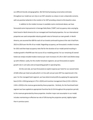 our different brands and geographies. We felt that by keeping conservative estimates
throughout our model we can rely on our DCF valuation as a base or even a downside scenario,
with any positive tailwinds in the market or for HOT providing a boost to this baseline value.
In addition to the modest increase in available rooms mentioned above, we have
forecasted some improvements in Average Daily Rates (“ADR”) and occupancy rates varying by
hotel brand in North America for our managed and franchised properties. For our international
properties we used comparable industry growth rates to forecast our own growth. In North
America, we assumed the ADR for each of our brands continued to grow at the rate it had from
2013 to 2014 over the life of our model. Regarding occupancy, we forecasted a modest increase
for 2015 and then kept occupancy rates flat for the duration of our model period resulting in
modest growth in RevPAR over the course of our modeling period. For our remaining 42 owned
hotels we simply included modest revenue per room increases of 2.2% in 2017 and 2018 to keep
up with inflation. Lastly, for the smaller timeshare segment, we just forecasted an explicit
growth rate in unit sales and corresponding growth in operating fees.
On the cost side, we have forecasted an explicit expense per hotel for our owned hotels
of $28 million per hotel annually which is in line with annual costs HOT has experienced in the
past. For the managed hotel segment, we have determined profits by applying the appropriate
base (4.3% in 2014 growing to 4.7% in 2019) and incentive management fees (2.2% in 2014 to
2.6% in 2019) to the revenue generated by these properties. Similarly, for the franchised hotel
segment we have applied an appropriate franchise fee (4.1% throughout the projection period)
to the revenues generated by these properties. Another major cost assumption in our model
includes maintaining an effective tax rate of 33% during the projection period, slightly higher
than in previous years.
 