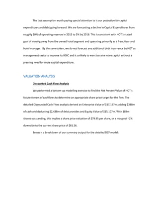 The last assumption worth paying special attention to is our projection for capital
expenditures and debt going forward. We are forecasting a decline in Capital Expenditures from
roughly 10% of operating revenue in 2015 to 5% by 2019. This is consistent with HOT’s stated
goal of moving away from the owned hotel segment and operating primarily as a franchisor and
hotel manager. By the same token, we do not forecast any additional debt incurrence by HOT as
management seeks to improve its ROIC and is unlikely to want to raise more capital without a
pressing need for more capital expenditure.
VALUATION ANALYSIS
Discounted Cash Flow Analysis
We performed a bottom-up modelling exercise to find the Net Present Value of HOT’s
future stream of cashflows to determine an appropriate share price target for the firm. The
detailed Discounted Cash Flow analysis derived an Enterprise Value of $17,157m; adding $388m
of cash and deducting $2,438m of debt provides and Equity Value of $15,107m. With 189m
shares outstanding, this implies a share price valuation of $79.95 per share, or a marginal ~2%
downside to the current share price of $81.56.
Below is a breakdown of our summary output for the detailed DCF model:
 