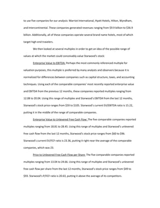 to use five companies for our analysis: Marriot International, Hyatt Hotels, Hilton, Wyndham,
and Intercontinental. These companies generated revenues ranging from $9.9 billion to $36.9
billion. Additionally, all of these companies operate several brand name hotels, most of which
target high-end travelers.
We then looked at several multiples in order to get an idea of the possible range of
values at which the market could conceivably value Starwood’s stock:
Enterprise Value to EBITDA: Perhaps the most commonly referenced multiple for
valuation purposes, this multiple is preferred by many analysts and observers because it is
normalized for differences between companies such as capital structure, taxes, and accounting
techniques. Using each of the comparable companies’ most recently reported enterprise value
and EBITDA from the previous 12 months, these companies reported multiples ranging from
12.08 to 20.04. Using this range of multiples and Starwood’s EBITDA from the last 12 months,
Starwood’s stock price ranges from $59 to $105. Starwood’s current EV/EBITDA ratio is 15.22,
putting it in the middle of the range of comparable companies.
Enterprise Value to Unlevered Free Cash Flow: The five comparable companies reported
multiples ranging from 18.81 to 28.45. Using this range of multiples and Starwood’s unlevered
free cash flow from the last 12 months, Starwood’s stock price ranges from $60 to $96.
Starwood’s current EV/FCF ratio is 23.36, putting it right near the average of the comparable
companies, which was 23.
Price to Unlevered Free Cash Flow per Share: The five comparable companies reported
multiples ranging from 13.04 to 24.66. Using this range of multiples and Starwood’s unlevered
free cash flow per share from the last 12 months, Starwood’s stock price ranges from $49 to
$93. Starwood’s P/FCF ratio is 20.63, putting it above the average of its competitors.
 