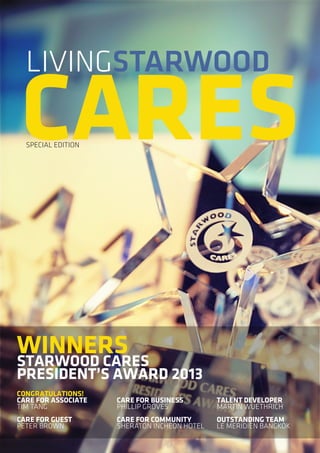 LIVINGSTARWOOD

CARES
SPECIAL EDITION

WINNERS
STARWOOD CARES

PRESIDENT’S AWARD 2013
CONGRATULATIONS!
CARE FOR ASSOCIATE
TIM TANG

CARE FOR BUSINESS
PHILLIP GROVES

TALENT DEVELOPER
MARTIN WUETHRICH

CARE FOR GUEST
PETER BROWN

CARE FOR COMMUNITY
SHERATON INCHEON HOTEL

OUTSTANDING TEAM
LE MERIDIEN BANGKOK

 