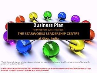 Business Plan
“The difference between what we do and what we are capable of doing would suffice to solve most of the world's
problem.” -Mahatma Gandhi
STARWORKS LEADERSHIP CENTRE AND NETWORK has been conceived as a plan to enable mankind achieve its ‘true
potential ‘ through its Leaders, starting with a peaceful world.
 
