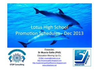 Lotus	
  High	
  School	
  
Promo1on	
  Schedules	
  -­‐	
  Dec	
  2013	
  
Presenter:
Dr Muavia Gallie (PhD)
Education Moving Up Cc.
E-Mail: muavia@mweb.co.za
http://muavia-gallie.blogspot.com
http://supervisingwithadifference.blogspot.com
www.slideshare.net

 