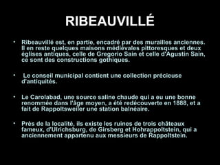 RIBEAUVILLÉ
• Ribeauvillé est, en partie, encadré par des murailles anciennes.
Il en reste quelques maisons médiévales pittoresques et deux
églises antiques, celle de Gregorio Sain et celle d'Agustín Sain,
ce sont des constructions gothiques.
• Le conseil municipal contient une collection précieuse
d'antiquités.
• Le Carolabad, une source saline chaude qui a eu une bonne
renommée dans l'âge moyen, a été redécouverte en 1888, et a
fait de Rappoltsweiler une station balnéaire.
• Près de la localité, ils existe les ruines de trois châteaux
fameux, d'Ulrichsburg, de Girsberg et Hohrappoltstein, qui a
anciennement appartenu aux messieurs de Rappoltstein.
 