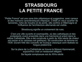 STRASBOURG
LA PETITE FRANCE
"Petite France" est une zone très pittoresque et suggestive, avec canaux
et des maisons caractéristiques d'époque. C'était un vieux quartier de
tanneries, riche de moulins et de ponts. elle confine à l'Allemagne et
l'influence de l'architecture allemande est visible.
Strasbourg signifie un croisement de rues.
C'est une ville ouverte et cosmopolite, où des catholiques et des
protestants vivent ensemble dans une harmonie et prient dans la
même Cathédrale. Elle a été construite à partir du XIIe siècle (le chœur
est roman et le vaisseau est gothique). Sa construction se termine en
1439. Durant l'été des concerts de musique classique sont réalisés où
l'orgue prédomine.
Sur la place de La Cathédrale se trouve la Maison Kammerzell,
aujourd'hui c'est un restaurant élégant.
Sa façade somptueuse est du XIVe siècle
 