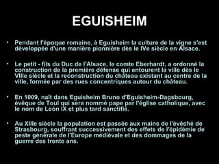 EGUISHEIM
• Pendant l'époque romaine, à Eguisheim la culture de la vigne s'est
développée d'une manière pionnière dès le IVe siècle en Alsace.
• Le petit - fils du Duc de l'Alsace, le comte Eberhardt, a ordonné la
construction de la première défense qui entourent la ville dès le
VIIIe siècle et la reconstruction du château existant au centre de la
ville, formée par des rues concentriques autour du château.
• En 1009, naît dans Eguisheim Bruno d'Eguisheim-Dagsbourg,
évêque de Toul qui sera nommé pape par l'église catholique, avec
le nom de León IX et plus tard sanctifié.
• Au XIIIe siècle la population est passée aux mains de l'évêché de
Strasbourg, souffrant successivement des effets de l'épidémie de
peste générale de l'Europe médiévale et des dommages de la
guerre des trente ans.
 