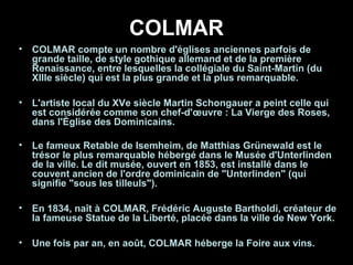 COLMAR
• COLMAR compte un nombre d'églises anciennes parfois de
grande taille, de style gothique allemand et de la première
Renaissance, entre lesquelles la collégiale du Saint-Martin (du
XIIIe siècle) qui est la plus grande et la plus remarquable.
• L'artiste local du XVe siècle Martin Schongauer a peint celle qui
est considérée comme son chef-d'œuvre : La Vierge des Roses,
dans l'Église des Dominicains.
• Le fameux Retable de Isemheim, de Matthias Grünewald est le
trésor le plus remarquable hébergé dans le Musée d'Unterlinden
de la ville. Le dit musée, ouvert en 1853, est installé dans le
couvent ancien de l'ordre dominicain de "Unterlinden" (qui
signifie "sous les tilleuls").
• En 1834, naît à COLMAR, Frédéric Auguste Bartholdi, créateur de
la fameuse Statue de la Liberté, placée dans la ville de New York.
• Une fois par an, en août, COLMAR héberge la Foire aux vins.
 