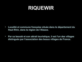 RIQUEWIR
• Localité et commune française située dans le département du
Haut Rhin, dans la région de l'Alsace.
• Par sa beauté et son attrait touristique, il est l'un des villages
distingués par l'association des beaux villages de France.
 