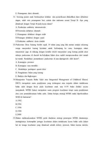 E. Penanganan diere dirumah
32. Seorang pasien anak berdasarkan keluhan dan pemeriksaan diklasifikan diare dehedrasi
ringan, salah satu penanganan beri cairain dan makanan sesuai Terapi B. Apa yang
dimaksud dengan Terapi B pada kasus diatas?
A. Pemberian antibiotic intramuskuler
B.Perawatan dehidrasi dirumah
C.Penanganan dehidrasi dengan oralit
D.Penangan dehidrasi dengan cepat
E.Pemberian antibiotic dosis rendah
33.Puskesmas Desa Sadang berdiri sajak 10 tahun yang yang lalu namun sampai sekarang
warga masyarakat kurang berminat untuk berkunjung ke sana, kurangnya minat
masyarakat juga di dukung dengan kondisi tokoh masyarakat yang kurang peduli akan
adanya puskesmas di daerah itu.Sekalipun bidan desa sudah mempromosikan dari rumah
ke rumah. Rendahnya pemanfaatan puskesmas di atas dipengaruhi oleh factor?
A. Kurangnya promosi
B. Kurangnya rasa memiliki
C. Rendahnya partisipasi aparat desa
D. Pengalaman bidan yang kurang
E. Budaya dan lingkungan
34.Manajemen Terpadu Balita Sakit atau Integerated Management of Childhood IIIness(
IMCI) merupakan suatu pendekatan yang terintegrasi atau terpadu dalam tatalaksana
balita sakit dengan focus pada kesehatan anak usia 0-59 bulan (balita) secara
menyuluruh. MTBS bukan merupakan suatu program kesehatan tetapi suatu pendekatan
atau cara penatalaksanaan balita sakit. Tahun berapa strategi MTBS mulai diperkenalkan
WHO di Indonesia?
A.1992
B.1994
C.1996
D.1998
E.2000
35.Dalam melaksaksanakan MTBS perlu diadakan strategi penerapan MTBS diantaranya
meningkatnya ketrampilan petugas kesehatan dalam tatalaksana kasus balita sakit dalam
hal ini tenaga kesehatan yang dimaksud adalah dokter, perawat, bidan karena mereka
 