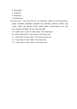 B. Metronidazol
C. Tetraksiklin
D. Primakukuin
E. Kotrimoxsazol
43.Seorang anak 2 anak tahun BB 13,5 kg berdasarkan keluhan dan hasil pemerisksaan
petugas kesehahatan diklasifikan pneumoinia dan memerlukan pemberian antibiotic yang
sesuain, antribtr yang diberikan adalah antibiotic pilihan pertaman.Berapa dosis yang
harus yang harus deberikan jika jenis sirup yang pilih?
A.1½ sendok takar 2x takar 2x sehari selama 3 hari berturut-turut
B.2 sendok sendok takak 2x sehari selama 6 hari berturut-turut
C. ½ sendok takar 2z sehari selama 3 hari bertaup berturut-turut
D.1 2 secoad takar 2x sehari selama 3 hari beturut-turut
E.1 ½ sendok takar 2x sehari selama 6 hari berturut-turut
 